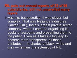 RIL puts out annual reports of 82 of 96 subsidiaries, still not unravelled many layers   It was big, but secretive. It was clever, but complex. That was Reliance Industries Limited (RIL), India’s largest private sector company, when it came to organising its books of accounts and presenting them to the public. Even as it takes a big leap to become more transparent, all those attributes — in shades of black, white and grey — remain characteristic of RIL.   