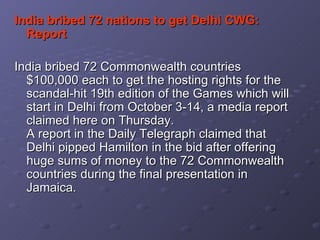 India bribed 72 nations to get Delhi CWG: Report   India bribed 72 Commonwealth countries $100,000 each to get the hosting rights for the scandal-hit 19th edition of the Games which will start in Delhi from October 3-14, a media report claimed here on Thursday.  A report in the Daily Telegraph claimed that Delhi pipped Hamilton in the bid after offering huge sums of money to the 72 Commonwealth countries during the final presentation in Jamaica.  