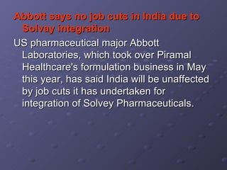 Abbott says no job cuts in India due to Solvay integration   US pharmaceutical major Abbott Laboratories, which took over Piramal Healthcare's formulation business in May this year, has said India will be unaffected by job cuts it has undertaken for integration of Solvey Pharmaceuticals.  
