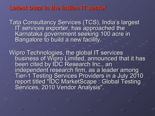 Latest buzz in the Indian IT sector Tata Consultancy Services (TCS), India’s largest IT services exporter, has approached the Karnataka government seeking 100 acre in Bangalore to build a new facility. Wipro Technologies, the global IT services business of Wipro Limited, announced that it has been cited by IDC Research Inc., an independent research firm, as a leader among Tier-1 Testing Services Providers in a July 2010 report titled "IDC MarketScape : Global Testing Services, 2010 Vendor Analysis". 