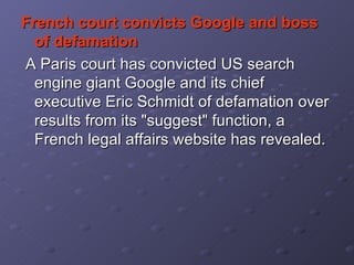 French court convicts Google and boss of defamation    A Paris court has convicted US search engine giant Google and its chief executive Eric Schmidt of defamation over results from its "suggest" function, a French legal affairs website has revealed.  