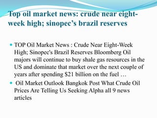 Top oil market news: crude near eight-week high; sinopec’s brazil reserves TOP Oil Market News : Crude Near Eight-Week High; Sinopec's Brazil Reserves Bloomberg Oil majors will continue to buy shale gas resources in the US and dominate that market over the next couple of years after spending $21 billion on the fuel …  Oil Market Outlook Bangkok Post What Crude Oil Prices Are Telling Us Seeking Alpha all 9 news articles 