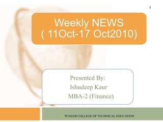 Presented By:
Ishudeep Kaur
MBA-2 (Finance)
PUNJAB COLLEGE OF TECHNICAL EDUCATION
1
Weekly NEWS
( 11Oct-17 Oct2010)
 