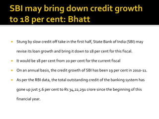  Stung by slow credit off take in the first half, State Bank of India (SBI) may
revise its loan growth and bring it down to 18 per cent for this fiscal.
 It would be 18 per cent from 20 per cent for the current fiscal
 On an annual basis, the credit growth of SBI has been 19 per cent in 2010-11.
 As per the RBI data, the total outstanding credit of the banking system has
gone up just 5.6 per cent to Rs 34,22,291 crore since the beginning of this
financial year.
 