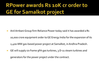  Anil Ambani Group firm Reliance Power today said it has awarded a Rs
10,000 crore equipment order to GE Energy India for the expansion of its
2,400-MW gas-based power project at Samalkot, in Andhra Pradesh.
 GE will supply six frame 9FA gas turbines, 3 D-11 steam turbines and
generators for the power project under the contract.
 