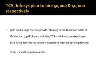  With double-digit revenue growth returning to the $60 billion Indian IT-
ITeS sector , top IT players, includingTCS and Infosys, are stepping up
their hiring plans for the next few quarters to meet the reviving demand
in the US and European markets.
 
