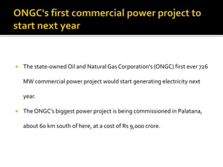  The state-owned Oil and Natural Gas Corporation's (ONGC) first ever 726
MW commercial power project would start generating electricity next
year.
 The ONGC's biggest power project is being commissioned in Palatana,
about 60 km south of here, at a cost of Rs 9,000 crore.
 