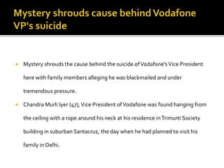  Mystery shrouds the cause behind the suicide ofVodafone'sVice President
here with family members alleging he was blackmailed and under
tremendous pressure.
 Chandra Murli Iyer (47),Vice President ofVodafone was found hanging from
the ceiling with a rope around his neck at his residence inTrimurti Society
building in suburban Santacruz, the day when he had planned to visit his
family in Delhi.
 
