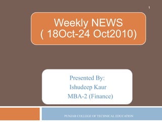 Presented By:
Ishudeep Kaur
MBA-2 (Finance)
PUNJAB COLLEGE OF TECHNICAL EDUCATION
1
Weekly NEWS
( 18Oct-24 Oct2010)
 