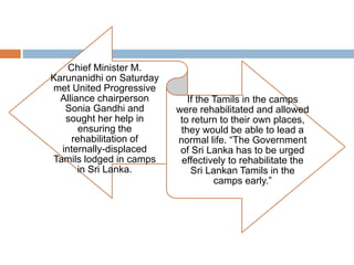 Sonia Gandhi's help sought to
rehabilitate Sri Lankan Tamils
Chief Minister M.
Karunanidhi on Saturday
met United Progressive
Alliance chairperson
Sonia Gandhi and
sought her help in
ensuring the
rehabilitation of
internally-displaced
Tamils lodged in camps
in Sri Lanka.
If the Tamils in the camps
were rehabilitated and allowed
to return to their own places,
they would be able to lead a
normal life. “The Government
of Sri Lanka has to be urged
effectively to rehabilitate the
Sri Lankan Tamils in the
camps early.”
 
