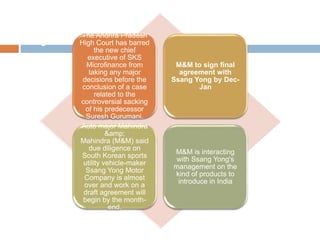 New SKS chief barred from taking
major decisionsThe Andhra Pradesh
High Court has barred
the new chief
executive of SKS
Microfinance from
taking any major
decisions before the
conclusion of a case
related to the
controversial sacking
of his predecessor
Suresh Gurumani.
M&M to sign final
agreement with
Ssang Yong by Dec-
Jan
Auto major Mahindra
&amp;
Mahindra (M&M) said
due diligence on
South Korean sports
utility vehicle-maker
Ssang Yong Motor
Company is almost
over and work on a
draft agreement will
begin by the month-
end.
M&M is interacting
with Ssang Yong's
management on the
kind of products to
introduce in India
 