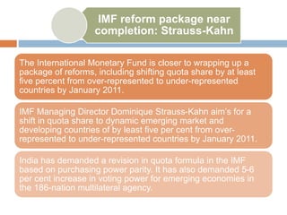 IMF reform package near
completion: Strauss-Kahn
The International Monetary Fund is closer to wrapping up a
package of reforms, including shifting quota share by at least
five percent from over-represented to under-represented
countries by January 2011.
IMF Managing Director Dominique Strauss-Kahn aim’s for a
shift in quota share to dynamic emerging market and
developing countries of by least five per cent from over-
represented to under-represented countries by January 2011.
India has demanded a revision in quota formula in the IMF
based on purchasing power parity. It has also demanded 5-6
per cent increase in voting power for emerging economies in
the 186-nation multilateral agency.
 