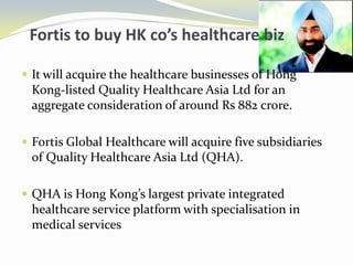    Fortis to buy HK co’s healthcare bizIt will acquire the healthcare businesses of Hong Kong-listed Quality Healthcare Asia Ltd for an aggregate consideration of around Rs 882 crore. Fortis Global Healthcare will acquire five subsidiaries of Quality Healthcare Asia Ltd (QHA). QHA is Hong Kong’s largest private integrated healthcare service platform with specialisation in medical services 