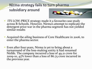 Nirmastrategy fails to turn pharma subsidiary around ITS LOW-PRICE strategy made it a favourite case study across B-Schools. However, Nirma’s attempt to replicate the detergent price war in the pharma segment has not yielded similar resultsAcquired the ailing business of Core Healthcare in 2006, to enter the pharma sector.Even after four years, Nirma is yet to bring about a turnaround of the loss-making entity it had renamed Nirlife. The company incurred a loss of 49.21 crore for 2009-10, 43% lower than a loss of 86.75 crore incurred in the previous year. 