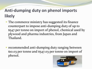 Anti-dumping duty on phenol imports likely The commerce ministry has suggested its finance counterpart to impose anti-dumping duty of up to $547 per tonne on import of phenol, chemical used by plywood and pharma industries, from Japan and Thailand. recommended anti-dumping duty ranging between $10.03 per tonne and $547.03 per tonne on import of phenol.