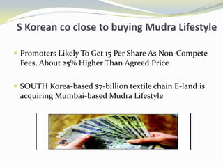 S Korean co close to buying Mudra LifestylePromoters Likely To Get 15 Per Share As Non-Compete Fees, About 25% Higher Than Agreed PriceSOUTH Korea-based $7-billion textile chain E-land is acquiring Mumbai-based Mudra Lifestyle