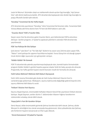 Leyla ile Mecnun' dizisinden olaylı ve mahkemelik olarak ayrılan Ezgi Asaroğlu,' Aşk Zaman
İster' adlı dizinin kadrosuna katıldı. ATV ekranlarında başlayacak olan dizide Ezgi Asaroğlu'na
popçu Mustafa Sandal eşlik edecek.

‘Karadayı’ Yunanistan'da Her Hafta Kapak

ATV ekranlarında yayımlanan "Karadayı" dizisi Yunanistan'da fenomen oldu. Yunanistan'daki
Victory Media adlı firma dizinin hem TV hem de DVD haklarını satın aldı.

‘İnsanlar Alemi’ FOX’a Transfer Oldu

Geçen sezon Star'da ekranlara gelen İnsanlar Alemi, yeni bölümleriyle FOX'ta ekranlara
dönüyor. Sevilen program, 17 Şubat'ta yapılacak çekimlerin ardından FOX ekranlarında
yayınlanacak.

FOX ‘tan Polisiye Bir Dizi Geliyor

Çok izlenen "Lale Devri" ve "Yer Gök Aşk" dizilerini bu sezon sonu bitirme planı yapan FOX,
"Rakun" isimli polisiye bir yapımın hazırlıklarına başladı. Yunus Günçe'nin rol alacağı içyapım
imzalı dizinin diğer oyuncuları için görüşmeler sürüyor.

‘Güldür Güldür’ Bir Komedi

FOX TV ekranlarında yakında yayınlanmaya başlayacak olan, komedi tiyatro formatındaki
program Güldür Güldür’e günlük hayatta yaşanan olaylar farklı bir bakış açısıyla ele alınacak.
Programda, her hafta günlük hayatın önemli konulan mizahi bir formatla ele alınacak.

Fatih Sultan Mehmet’i Mehmet Akif Alakurt Oynayacak

Fetih 1453 sinema filmindeki gibi dizide de Fatih Sultan Mehmet'i Devrim Evin'in
canlandıracağı açıklanmıştı. Medyapım, oyuncu kadrosunda değişikliğe giderek başrolü ünlü
oyuncu Mehmet Akif Alakurt'a verdi.

‘İntikam’ Dizisine Yeni Oyuncu

Oyuncu Başak Daşman, önümüzdeki haftadan itibaren Kanal D'de yayınlanan İntikam dizisine
katılıyor. Başak Daşman, sevilen dizinin 7. bölümünden itibaren Yağmur karakterinin
ıslahevinden arkadaşı olarak dâhil olacak.

'Kayıp Şehir'e Yeni Bir Karakter Giriyor

Deniz Baysal, ekibe önümüzdeki günlerde Şehnaz karakteriyle dahil olacak. Şehnaz, dizide
Meryem'in ahretliğinin kızı olarak senaryoda boy gösterecek. Gözü yükseklerde olan Şehnaz,
aile fertlerinin hayatını karıştıracak ve İrfan’a göz dikecek.

‘Emret Komutanım’ 25 Şubat’ta Yayında
 