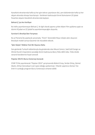 Kanaltürk ekranlarında hafta içi her gün tekrarı yayınlanan dizi, yeni bölümleriyle hafta içi her
akşam ekranda olmaya hazırlanıyor. Yenilenen kadrosuyla Emret Komutanım 25 Şubat
Pazartesi akşamı Kanaltürk ekranlarında başlıyor.

Behzat Ç.’ye Ara Veriliyor

Bu hafta yayımlanmayan Behzat Ç. ile ilgili olarak yapımcı şirket Adam Film açıklama yaptı ve
dizinin 8 Şubat ve 22 Şubat'ta yayımlanmayacağını duyurdu.

Survivor’a Brezilya’dan Yarışmacı

Bu yıl Panama’da yapılacak yarışmada, “Krem” dizisindeki Rüya rolüyle adını duyuran
Brezilyalı model Larissa Gacemer de mücadele edecek.

'İşler Güçler' Ekibine Yeni Bir Oyuncu Daha

Son günlerde Turkcell reklamlarıyla da gündemde olan Murat Cemcir, Sadi Celil Cengiz ve
Ahmet Kural'ın başrolünü oynadığı dizinin kadrosuna Barış Yıldız dâhil oldu. Yıldız dizide
senarist karakterine hayat verecek

Popstar 2013’ü Burcu Esmersoy Sunacak

STAR TV’de yayınlanacak "Popstar 2013" yarışmasında Bülent Ersoy, Serdar Ortaç, Demet
Akalın, Orhan Gencebay'ın jüri üyesi olduğu açıklanmıştı. Yıllardır yapımcısı Osman Tan
Erkır'ın sunduğu program Burcu Esmersoy'a emanet edildi.
 