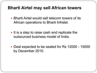 Bharti Airtel may sell African towers

  Bharti Airtel would sell telecom towers of its
   African operations to Bharti Infratel.

  It is a step to raise cash and replicate the
   outsourced business model of India.

  Deal expected to be sealed for Rs 12000 - 15000
   by December 2010.
 