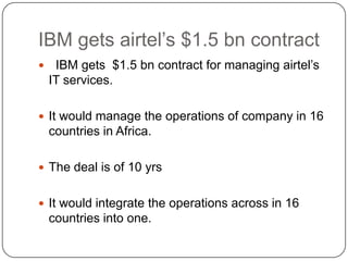 IBM gets airtel’s $1.5 bn contract
    IBM gets $1.5 bn contract for managing airtel’s
    IT services.

 It would manage the operations of company in 16
    countries in Africa.

 The deal is of 10 yrs


 It would integrate the operations across in 16
    countries into one.
 