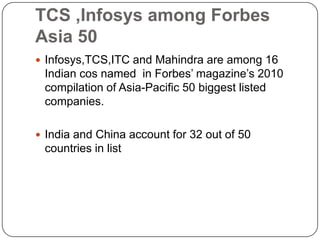 TCS ,Infosys among Forbes
Asia 50
 Infosys,TCS,ITC and Mahindra are among 16
 Indian cos named in Forbes’ magazine’s 2010
 compilation of Asia-Pacific 50 biggest listed
 companies.

 India and China account for 32 out of 50
 countries in list
 