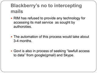 Blackberry’s no to intercepting
mails
 RIM has refused to provide any technology for
 accessing its mail service as sought by
 authoroties.

 The automation of this process would take about
 3-4 months.

 Govt is also in process of seeking “lawfull access
 to data” from google(gmail) and Skype.
 