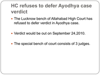 HC refuses to defer Ayodhya case
verdict
 The Lucknow bench of Allahabad High Court has
 refused to defer verdict in Ayodhya case.

 Verdict would be out on September 24,2010.


 The special bench of court consists of 3 judges.
 