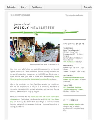 10 DECEMBER 2015 ISSUE View this email in your browser
Bamboopalooza Pasar Jumat 04 December 2015
One more week left of school and we end this week with a very special
update from our GS Green Generation who are leaving their mark on
the world through their involvement at the UN Climate Conference in
Paris.  Please  take  your  time  to  watch  their  heartwarming  Noble
Material performance at the Sustainable Innovation Forum below. 
Also in the newsletter,  we have Pak Glenn sharing his thoughts on
how  we  are  all  privileged  to  be  part  of  a  community  that  strive  to
honouring the relationships we have with others and the world. Such a
beautiful reflection as we wrap up the year.  
Mark  your  calendar  for  the  GreenLeap  and  GS  Green  Generation
showcase  on  Wednesday  16th  December  and  Kul  Kul  Farm  Open
Day  on  Thursday.  But  before  that,  don’t  forget  to  come  to  our  last
Farmers  Market  of  the  semester  tomorrow.    Looking  forwarding  to
seeing you all there!
U P C O M I N G E V E N T S
TOMORROW
Early Years Assembly |
09.00am | Early Years
Friday Assembly | 02:30pm |
Sangkep
Farmer's Market | 02.30pm |
Green School
YPK FUNdraiser | 03:30pm
MON 14 DEC
Parent Yoga | 08:15am | Yoga
Studio
Zumba | 02:00pm | Yoga Studio
WED 16 DEC
Community Showcase: from
GreenLeap and Paris | 09:00am
| Sangkep
THU 17 DEC
KKF Open Day: Building
Trellises + Planting Flowers |
09:00am | Kul Kul Farm
I N T H E M E D I A
Global Student Square - Bali
students take on ‘plastic
predicament’ in climate change
play
Subscribe Share Past Issues Translate
 