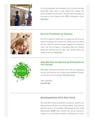 An all day celebration and showcase! Join us to hear from each
GreenLEAP action team as they present their findings and
recommendations to their clients, and from Green Generation as
they report on their mission to the COP21 conference in Paris.
Read more.
No Lice Treatment on Campus
We will no longer be treating lice on campus, but will focus our
efforts on screening. Our intention is to identify all of the students
with lice, notify their parents and give suggestions for treating at
home. Our first aid station is consistently filled with students
getting lice treatment and too often sees students sitting and
waiting for their turn. Read more.
Help Bio Bus to Improve by Partcipate to
this Survey
Beep Beep! Hello from the Bio Bus Team! We are wrapping up
the year and would like you to receive your feedback to improve
our service for the next semester. Fill in the survey.
Have a great day,
Team Bio Bus
Bamboopalooza 2015 After Party
We would like to show our gratitude to all parents, teachers, our
staff and last but not least - our amazing students - that made this
event the most fun for all families. Bamboopalooza 2015 raised
approximately $3,500 (total revenue) that will go towards to
support of our Local Scholars students. A big thank you to all our
 