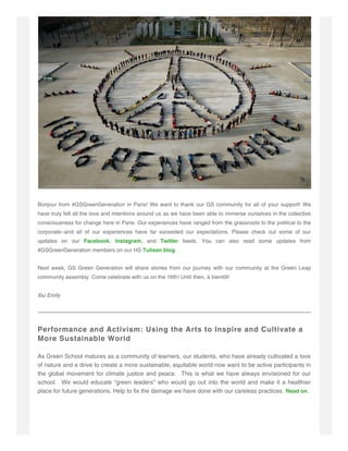 Bonjour from #GSGreenGeneration in Paris! We want to thank our GS community for all of your support! We
have truly felt all the love and intentions around us as we have been able to immerse ourselves in the collective
consciousness for change here in Paris. Our experiences have ranged from the grassroots to the political to the
corporate--and all of our experiences have far exceeded our expectations. Please check out some of our
updates on our Facebook, Instagram, and Twitter feeds. You can also read some updates from
#GSGreenGeneration members on our HS Tulisan blog.
Next week, GS Green Generation will share stories from our journey with our community at the Green Leap
community assembly. Come celebrate with us on the 16th! Until then, à bientôt!
Ibu Emily
Performance and Activism: Using the Arts to Inspire and Cultivate a
More Sustainable World
As Green School matures as a community of learners, our students, who have already cultivated a love
of nature and a drive to create a more sustainable, equitable world now want to be active participants in
the global movement for climate justice and peace. This is what we have always envisioned for our
school. We would educate “green leaders” who would go out into the world and make it a healthier
place for future generations. Help to fix the damage we have done with our careless practices. Read on.
 