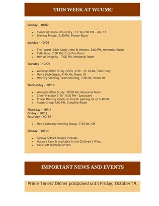 THIS WEEK AT WCUMC


Sunday - 10/07

      Financial Peace University - 12:30-2:00 PM - Rm. 11
      Evening Prayer, 5:30 PM, Prayer Room

Monday - 10/08

      The "Word" Bible Study, Men & Women, 2:00 PM, Memorial Room
      Talk Time, 7:00 PM, Crossfire Room
      Men of Integrity - 7:00 PM, Memorial Room

Tuesday - 10/09

      Women's Bible Study (BSO), 9:30 - 11:30 AM, Sanctuary
      Men's Bible Study, 9:45 AM, Room 10
      Ministry Steering Team Meeting, 7:00 PM, Room 10

Wednesday - 10/10

      Women's Bible Study, 10:00 AM, Memorial Room
      Choir Practice 7:15 - 8:30 PM - Sanctuary
      Prison Ministry meets in Church parking lot at 5:40 PM
      Youth Group 7:00 PM, Crossfire Room

Thursday - 10/11
Friday - 10/12
Saturday - 10/13

      Men's Saturday Morning Group, 7:30 AM, CH

Sunday - 10/14

      Sunday School classes 9:00 AM
      Nursery Care is available in the Children’s Wing
      10:30 AM Worship Service




         IMPORTANT NEWS AND EVENTS


Prime Timers' Dinner postponed until Friday, October 19.
 