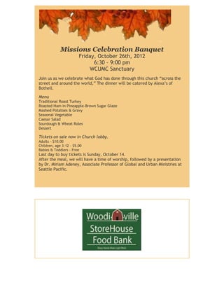 Missions Celebration Banquet
                        Friday, October 26th, 2012
                              6:30 - 9:00 pm
                            WCUMC Sanctuary
Join us as we celebrate what God has done through this church “across the
street and around the world,” The dinner will be catered by Alexa’s of
Bothell.

Menu
Traditional Roast Turkey
Roasted Ham in Pineapple-Brown Sugar Glaze
Mashed Potatoes & Gravy
Seasonal Vegetable
Caesar Salad
Sourdough & Wheat Roles
Dessert

Tickets on sale now in Church lobby.
Adults - $10.00
Children, age 3-12 - $5.00
Babies & Toddlers - Free
Last day to buy tickets is Sunday, October 14.
After the meal, we will have a time of worship, followed by a presentation
by Dr. Miriam Adeney, Associate Professor of Global and Urban Ministries at
Seattle Pacific.
 