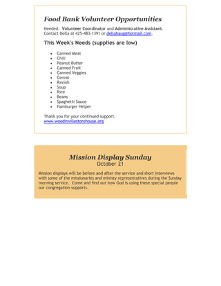 Food Bank Volunteer Opportunities
  Needed: Volunteer Coordinator and Administrative Assistant.
  Contact Della at 425-483-1391 or dellahaug@hotmail.com.

  This Week's Needs (supplies are low)
         Canned Meat
         Chili
         Peanut Butter
         Canned Fruit
         Canned Veggies
         Cereal
         Ravioli
         Soup
         Rice
         Beans
         Spaghetti Sauce
         Hamburger Helper

  Thank you for your continued support.
  www.woodinvillestorehouse.org




               Mission Display Sunday
                              October 21
Mission displays will be before and after the service and short interviews
with some of the missionaries and ministy representatives during the Sunday
morning service. Come and find out how God is using these special people
our congregation supports.
 