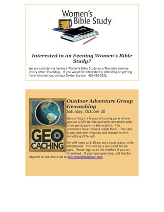 Interested in an Evening Women's Bible
                   Study?
We are considering having a Women's Bible Study on a Thursday evening
(every other Thursday). If you would be interested in attending or getting
more information, contact Evelyn Carlson 425-483-5252.




                           Outdoor Adventure Group
                           Geocaching
                           Saturday, October 20
                           Geocaching is a treasure hunting game where
                           you use a GPS to hide and seek containers with
                           other participants in the activity. The
                           containers have trinkets inside them. The idea
                           is you take one thing out and replace it with
                           something different.

                          We will meet at 2:30 pm ast a local place, to be
                          determined. This will be a fun event for all
                          ages. Please sign up in the Narthex if you are
                          interested. If you have questions, call Kandra
Edwards at 206-890-4140 or dustinkandra@gmail.com.
 
