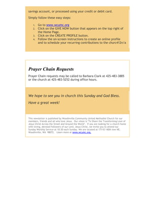 savings account, or processed using your credit or debit card.
Simply follow these easy steps:
1. Go to www.wcumc.org
2. Click on the GIVE NOW button that appears on the top right of
the Home Page.
3. Click on the CREATE PROFILE button.
4. Follow the on-screen instructions to create an online profile
and to schedule your recurring contributions to the churc412n/a
Prayer Chain Requests
Prayer Chain requests may be called to Barbara Clark at 425-483-3885
or the church at 425-483-5252 during office hours.
We hope to see you in church this Sunday and God Bless.
Have a great week!
This newsletter is published by Woodinville Community United Methodist Church for our
members, friends and all who love Jesus. Our vision is "To Share the Transforming Love of
Jesus Christ Across the Street and Around the World". If you are looking for a church home
with loving, devoted followers of our Lord, Jesus Christ, we invite you to attend our
Sunday Worship Service at 10:30 each Sunday. We are located at 17110 140th Ave NE,
Woodinville, WA 98072. Learn more at www.wcumc.org.
 