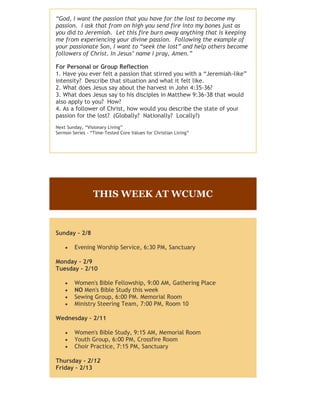 “God, I want the passion that you have for the lost to become my
passion. I ask that from on high you send fire into my bones just as
you did to Jeremiah. Let this fire burn away anything that is keeping
me from experiencing your divine passion. Following the example of
your passionate Son, I want to “seek the lost” and help others become
followers of Christ. In Jesus’ name I pray, Amen.”
For Personal or Group Reflection
1. Have you ever felt a passion that stirred you with a “Jeremiah-like”
intensity? Describe that situation and what it felt like.
2. What does Jesus say about the harvest in John 4:35-36?
3. What does Jesus say to his disciples in Matthew 9:36-38 that would
also apply to you? How?
4. As a follower of Christ, how would you describe the state of your
passion for the lost? (Globally? Nationally? Locally?)
Next Sunday, “Visionary Living”
Sermon Series - “Time-Tested Core Values for Christian Living”
THIS WEEK AT WCUMC
Sunday - 2/8
 Evening Worship Service, 6:30 PM, Sanctuary
Monday - 2/9
Tuesday - 2/10
 Women's Bible Fellowship, 9:00 AM, Gathering Place
 NO Men's Bible Study this week
 Sewing Group, 6:00 PM. Memorial Room
 Ministry Steering Team, 7:00 PM, Room 10
Wednesday - 2/11
 Women's Bible Study, 9:15 AM, Memorial Room
 Youth Group, 6:00 PM, Crossfire Room
 Choir Practice, 7:15 PM, Sanctuary
Thursday - 2/12
Friday - 2/13
 