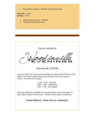  Primetimers Dinner, 6:00 PM, Celebration Hall
Saturday - 2/14 -
Sunday - 2/15
 Adult Sunday School, 9:00 AM
 10:30 AM Worship Service
You're Invited to
February 8, 6:30 PM
We know that life is busy and weekends are often times filled up. Our
hope is to make a place where you and your family can grow in
Christ. The service is simple:
6:30 - 6:50 - Worship
6:50 - 7:00 = Fellowship
7:00 - 7:30 - the Gospel
We have childcare available for young children, but encourage 10_
year olds to stay in the service. Common text builds community.
Invite Others! Give this to someone!
 