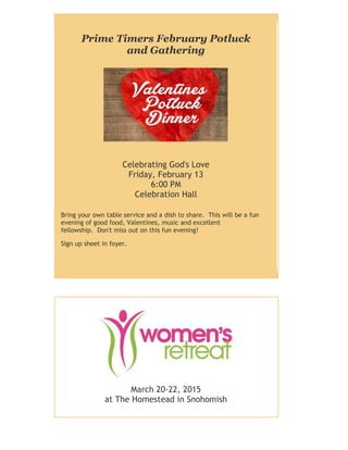 Prime Timers February Potluck
and Gathering
Celebrating God's Love
Friday, February 13
6:00 PM
Celebration Hall
Bring your own table service and a dish to share. This will be a fun
evening of good food, Valentines, music and excellent
fellowship. Don't miss out on this fun evening!
Sign up sheet in foyer.
March 20-22, 2015
at The Homestead in Snohomish
 