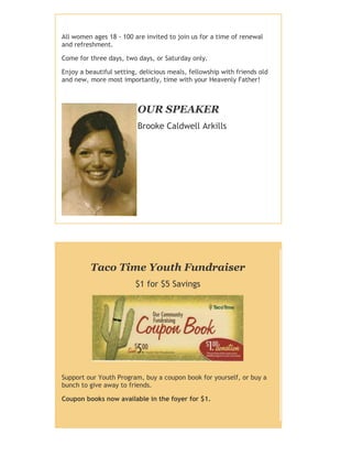 All women ages 18 - 100 are invited to join us for a time of renewal
and refreshment.
Come for three days, two days, or Saturday only.
Enjoy a beautiful setting, delicious meals, fellowship with friends old
and new, more most importantly, time with your Heavenly Father!
OUR SPEAKER
Brooke Caldwell Arkills
Taco Time Youth Fundraiser
$1 for $5 Savings
Support our Youth Program, buy a coupon book for yourself, or buy a
bunch to give away to friends.
Coupon books now available in the foyer for $1.
 