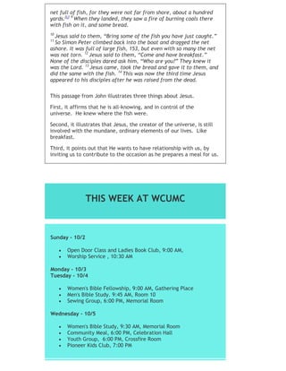 net full of fish, for they were not far from shore, about a hundred
yards.[c] 9
When they landed, they saw a fire of burning coals there
with fish on it, and some bread.
10
Jesus said to them, “Bring some of the fish you have just caught.”
11
So Simon Peter climbed back into the boat and dragged the net
ashore. It was full of large fish, 153, but even with so many the net
was not torn. 12
Jesus said to them, “Come and have breakfast.”
None of the disciples dared ask him, “Who are you?” They knew it
was the Lord. 13
Jesus came, took the bread and gave it to them, and
did the same with the fish. 14
This was now the third time Jesus
appeared to his disciples after he was raised from the dead.
This passage from John illustrates three things about Jesus.
First, it affirms that he is all-knowing, and in control of the
universe. He knew where the fish were.
Second, it illustrates that Jesus, the creator of the universe, is still
involved with the mundane, ordinary elements of our lives. Like
breakfast.
Third, it points out that He wants to have relationship with us, by
inviting us to contribute to the occasion as he prepares a meal for us.
THIS WEEK AT WCUMC
Sunday - 10/2
 Open Door Class and Ladies Book Club, 9:00 AM,
 Worship Service , 10:30 AM
Monday - 10/3
Tuesday - 10/4
 Women's Bible Fellowship, 9:00 AM, Gathering Place
 Men's Bible Study. 9:45 AM, Room 10
 Sewing Group, 6:00 PM, Memorial Room
Wednesday - 10/5
 Women's Bible Study, 9:30 AM, Memorial Room
 Community Meal, 6:00 PM, Celebration Hall
 Youth Group, 6:00 PM, Crossfire Room
 Pioneer Kids Club, 7:00 PM
 Adult Community Group, 7:00 PM
 
