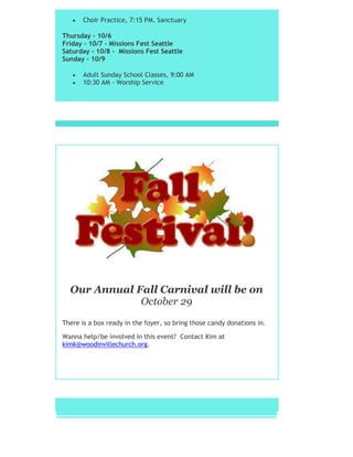  Choir Practice, 7:15 PM. Sanctuary
Thursday - 10/6
Friday - 10/7 - Missions Fest Seattle
Saturday - 10/8 - Missions Fest Seattle
Sunday - 10/9
 Adult Sunday School Classes, 9:00 AM
 10:30 AM - Worship Service
Our Annual Fall Carnival will be on
October 29
There is a box ready in the foyer, so bring those candy donations in.
Wanna help/be involved in this event? Contact Kim at
kimk@woodinvillechurch.org.
 