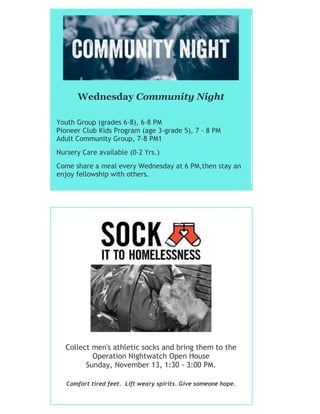 Wednesday Community Night
Youth Group (grades 6-8), 6-8 PM
Pioneer Club Kids Program (age 3-grade 5), 7 - 8 PM
Adult Community Group, 7-8 PM1
Nursery Care available (0-2 Yrs.)
Come share a meal every Wednesday at 6 PM,then stay an
enjoy fellowship with others.
Collect men's athletic socks and bring them to the
Operation Nightwatch Open House
Sunday, November 13, 1:30 - 3:00 PM.
Comfort tired feet. Lift weary spirits. Give someone hope.
 