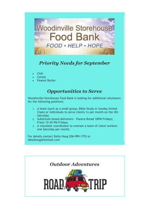 Priority Needs for September
 Chili
 Cereal
 Peanut Butter
Opportunities to Serve
Woodinville Storehouse Food Bank is looking for additional volunteers
for the following positions:
1. A team (such as a small group, Bible Study or Sunday School
Class) or individuals to serve clients 1x per month on the 4th
Saturday.
2. Substitute bread deliverers - Panera Bread 10PM Fridays;
Franz 12:45 PM Fridays.
3. A volunteer coordinator to oversee a team of client workers
one Saturday per month.
For details contact Della Haug 206-999-1753 or
dellahoug@hotmail.com
Outdoor Adventures
 