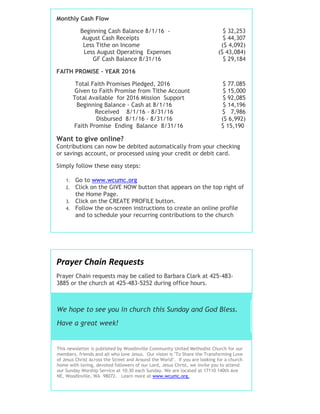 Monthly Cash Flow
Beginning Cash Balance 8/1/16 - $ 32,253
August Cash Receipts $ 44,307
Less Tithe on Income ($ 4,092)
Less August Operating Expenses ($ 43,084)
GF Cash Balance 8/31/16 $ 29,184
FAITH PROMISE - YEAR 2016
Total Faith Promises Pledged, 2016 $ 77.085
Given to Faith Promise from Tithe Account $ 15,000
Total Available for 2016 Mission Support $ 92,085
Beginning Balance - Cash at 8/1/16 $ 14,196
Received 8/1/16 - 8/31/16 $ 7,986
Disbursed 8/1/16 - 8/31/16 ($ 6,992)
Faith Promise Ending Balance 8/31/16 $ 15,190
Want to give online?
Contributions can now be debited automatically from your checking
or savings account, or processed using your credit or debit card.
Simply follow these easy steps:
1. Go to www.wcumc.org
2. Click on the GIVE NOW button that appears on the top right of
the Home Page.
3. Click on the CREATE PROFILE button.
4. Follow the on-screen instructions to create an online profile
and to schedule your recurring contributions to the church
Prayer Chain Requests
Prayer Chain requests may be called to Barbara Clark at 425-483-
3885 or the church at 425-483-5252 during office hours.
We hope to see you in church this Sunday and God Bless.
Have a great week!
This newsletter is published by Woodinville Community United Methodist Church for our
members, friends and all who love Jesus. Our vision is "To Share the Transforming Love
of Jesus Christ Across the Street and Around the World". If you are looking for a church
home with loving, devoted followers of our Lord, Jesus Christ, we invite you to attend
our Sunday Worship Service at 10:30 each Sunday. We are located at 17110 140th Ave
NE, Woodinville, WA 98072. Learn more at www.wcumc.org.
 
