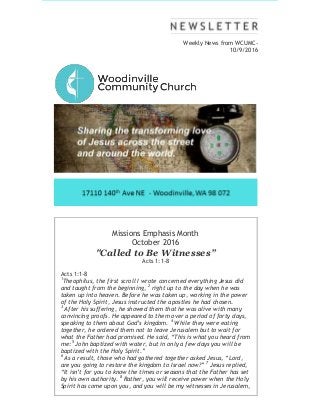 Weekly News from WCUMC-
10/9/2016
Missions Emphasis Month
October 2016
"Called to Be Witnesses”
Acts 1:1-8
Acts 1:1-8
1
Theophilus, the first scroll I wrote concerned everything Jesus did
and taught from the beginning, 2
right up to the day when he was
taken up into heaven. Before he was taken up, working in the power
of the Holy Spirit, Jesus instructed the apostles he had chosen.
3
After his suffering, he showed them that he was alive with many
convincing proofs. He appeared to them over a period of forty days,
speaking to them about God’s kingdom. 4
While they were eating
together, he ordered them not to leave Jerusalem but to wait for
what the Father had promised. He said, “This is what you heard from
me: 5
John baptized with water, but in only a few days you will be
baptized with the Holy Spirit.”
6
As a result, those who had gathered together asked Jesus, “Lord,
are you going to restore the kingdom to Israel now?” 7
Jesus replied,
“It isn’t for you to know the times or seasons that the Father has set
by his own authority. 8
Rather, you will receive power when the Holy
Spirit has come upon you, and you will be my witnesses in Jerusalem,
 