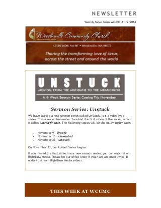 Weekly News from WCUMC-11/2/2014 
Sermon Series: Unstuck 
We have started a new sermon series called Unstuck. It is a video type 
series. This week on November 2 we had the first video of the series, which 
is called Unimaginable. The Following topics will be the following by date: 
 November 9 - Unsafe 
 November 16 - Unwanted 
 November 23 - Unstuck 
On November 30, our Advent Series begins. 
If you missed the first video in our new sermon series, you can watch it on 
RightNow Media. Please let our office know if you need an email invite in 
order to stream RightNow Media videos. 
THIS WEEK AT WCUMC 
 