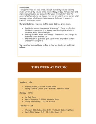 eternal life.
Therefore we do not lose heart. Though outwardly we are wasting
away, yet inwardly we are being renewed day by day. For our light and
momentary troubles are achieving for us an eternal glory that far
outweighs them all. So we fix our eyes not on what is seen, but on what
is unseen, since what is seen is temporary, but what is unseen is
eternal. 2 Corinthians 4:16-18
Our gratitude is a response to the grace God has given to us.





Gratitude is more than saying "thank you". There is a feeling
involved in gratitude; it is a deep, real feeling that elicits a
response and a form of delight.
Feeling thankful alone isn't enough. There must be a delight in
both the GIVER and the GIFT.
the emotion of gratitude goes up in direct proportion to how
undeserved the gift is.

We can show our gratitude to God in how we think, act and treat
others.

THIS WEEK AT WCUMC

Sunday - 11/24



Evening Prayer, 5:30 PM, Prayer Room
Young Families Group, 6:00 - 8:30 PM. Memorial Room

Monday - 11/25




No Talk Time
Men of Integrity, 7:00 PM. Memorial Room
Young Adult Group, 7:30 PM. Room 9

Tuesday - 11/26




Women's Bible Fellowship, 9:20 - 11:45 AM, Gathering Place
Men's Bible Study, 9:45 - 11:15 AM, Room 10
Sewing Group, 6:30 PM, Memorial Room

 