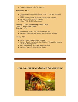 

Trustees Meeting, 7:00 PM, Room 10

Wednesday - 11/27





Wednesday Women's Bible Study, 10:00 - 11:00 AM, Memorial
Room
Prison Ministry meets in Church parking lot at 5:40 PM
No Youth Group/Crossfire Tonight
Choir, 7:15 - 8:30 PM. Sanctuary

Thursday - 11/28 - Thanksgiving - Office Closed
Friday - 11/29 - Office Closed
Saturday - 11/30



Men's Group Study, 7:30 AM. Celebration Hall
Decorate the church for Advent and Christmas, 9:00 AM

Sunday - 12/1





Adult Sunday School Classes, 9:00 AM
Nursery Care is available in the Children’s Wing during worship
10:30 AM Worship Service
GO Team Meeting, 12:30 PM, Memorial Room
Evening Prayer, 5:30 PM, Prayer Room

Have a Happy and Safe Thanksgiving

 