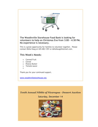 The Woodinville Storehouse Food Bank is looking for
volunteers to help on Christmas Eve from 3:00 - 4:30 PM.
No experience is necessary.
This is a great opportunity for families to volunteer together. Please
contact Della Haug at 425-483-1391 or dellahaug@hotmail.com.

This Week's Needs:






Canned Fruit
Cereal
Peanut Butter
Tomato sauce

Thank you for your continued support.
www.woodinvillestorehouse.org

Tenth Annual Nibble of Nicaragua - Dessert Auction
Saturday, December 14

 