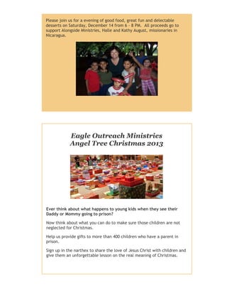 Please join us for a evening of good food, great fun and delectable
desserts on Saturday, December 14 from 6 - 8 PM. All proceeds go to
support Alongside Ministries, Halle and Kathy August, missionaries in
Nicaragua.

Eagle Outreach Ministries
Angel Tree Christmas 2013

Ever think about what happens to young kids when they see their
Daddy or Mommy going to prison?
Now think about what you can do to make sure those children are not
neglected for Christmas.
Help us provide gifts to more than 400 children who have a parent in
prison.
Sign up in the narthex to share the love of Jesus Christ with children and
give them an unforgettable lesson on the real meaning of Christmas.

 